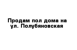 Продам пол-дома на ул. Полубяновская